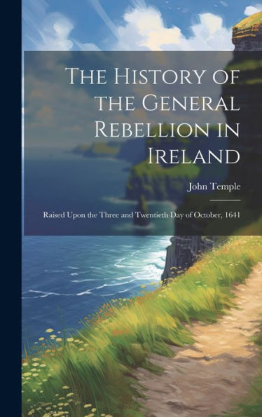 The History Of The General Rebellion In Ireland: Raised Upon The Three And Twentieth Day Of October, 1641