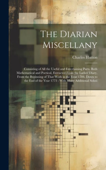 The Diarian Miscellany: Consisting Of All The Useful And Entertaining Parts, Both Mathematical And Poetical, Extracted From The Ladies' Diary, From ... Of The Year 1773: With Many Additional Soluti