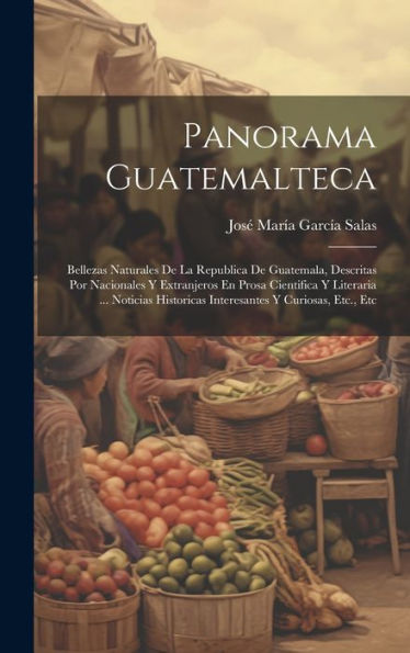 Panorama Guatemalteca: Bellezas Naturales De La Republica De Guatemala, Descritas Por Nacionales Y Extranjeros En Prosa Cientifica Y Literaria ... ... Y Curiosas, Etc., Etc (Spanish Edition)