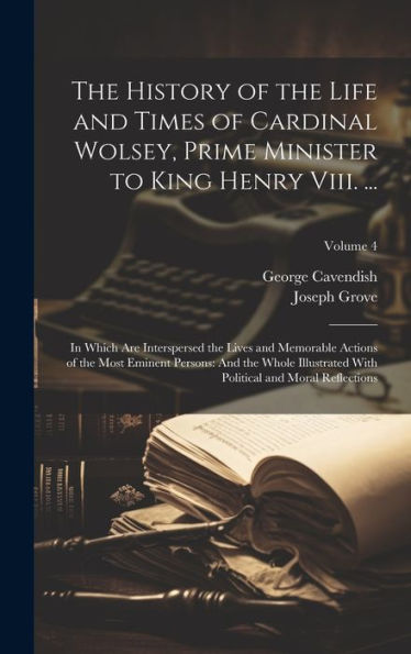 The History Of The Life And Times Of Cardinal Wolsey, Prime Minister To King Henry Viii. ...: In Which Are Interspersed The Lives And Memorable ... Political And Moral Reflections; Volume 4