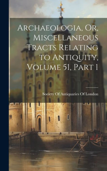 Archaeologia, Or, Miscellaneous Tracts Relating To Antiquity, Volume 51, Part 1