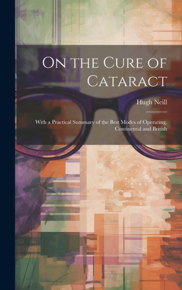 On The Cure Of Cataract: With A Practical Summary Of The Best Modes Of Operating, Continental And British
