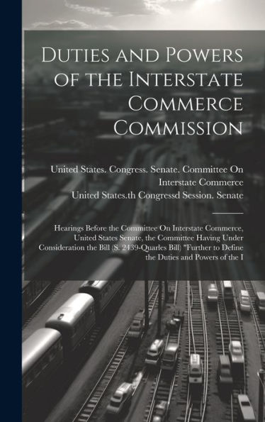 Duties And Powers Of The Interstate Commerce Commission: Hearings Before The Committee On Interstate Commerce, United States Senate, The Committee ... To Define The Duties And Powers Of The I