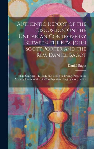 Authentic Report Of The Discussion On The Unitarian Controversy Between The Rev. John Scott Porter And The Rev. Daniel Bagot: Held On April 14, 1834, ... The First Presbyterian Congregation, Belfast