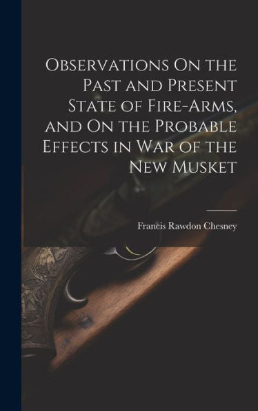 Observations On The Past And Present State Of Fire-Arms, And On The Probable Effects In War Of The New Musket