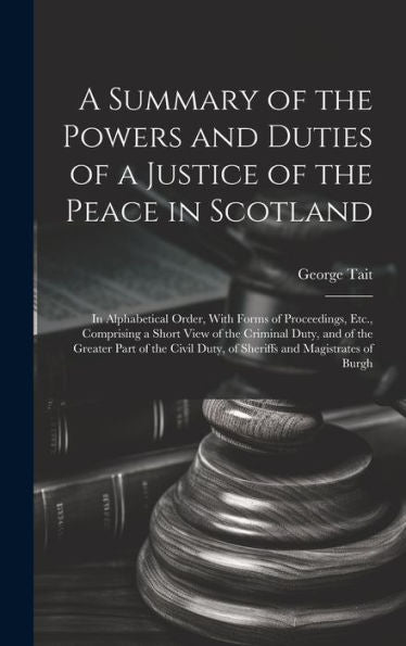 A Summary Of The Powers And Duties Of A Justice Of The Peace In Scotland: In Alphabetical Order, With Forms Of Proceedings, Etc., Comprising A Short ... Duty, Of Sheriffs And Magistrates Of Burgh