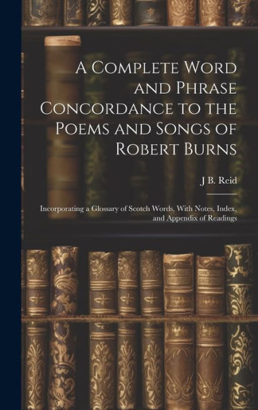 A Complete Word And Phrase Concordance To The Poems And Songs Of Robert Burns: Incorporating A Glossary Of Scotch Words, With Notes, Index, And Appendix Of Readings