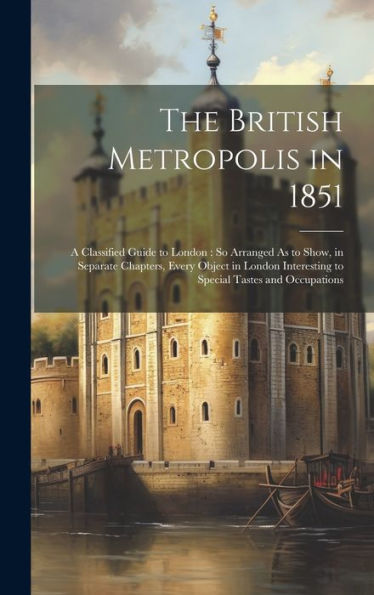 The British Metropolis In 1851: A Classified Guide To London: So Arranged As To Show, In Separate Chapters, Every Object In London Interesting To Special Tastes And Occupations