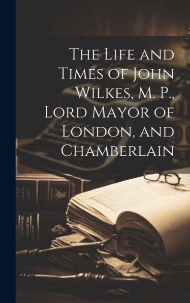 The Life And Times Of John Wilkes, M. P., Lord Mayor Of London, And Chamberlain