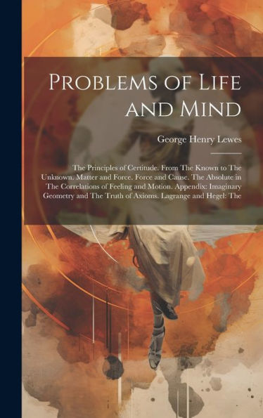 Problems Of Life And Mind: The Principles Of Certitude. From The Known To The Unknown. Matter And Force. Force And Cause. The Absolute In The ... The Truth Of Axioms. Lagrange And Hegel: The