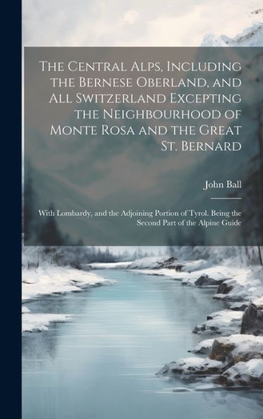 The Central Alps, Including The Bernese Oberland, And All Switzerland Excepting The Neighbourhood Of Monte Rosa And The Great St. Bernard: With ... Being The Second Part Of The Alpine Guide