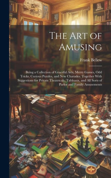 The Art Of Amusing: Being A Collection Of Graceful Arts, Merry Games, Odd Tricks, Curious Puzzles, And New Charades. Together With Suggestions For ... And All Sorts Of Parlor And Family Amusements