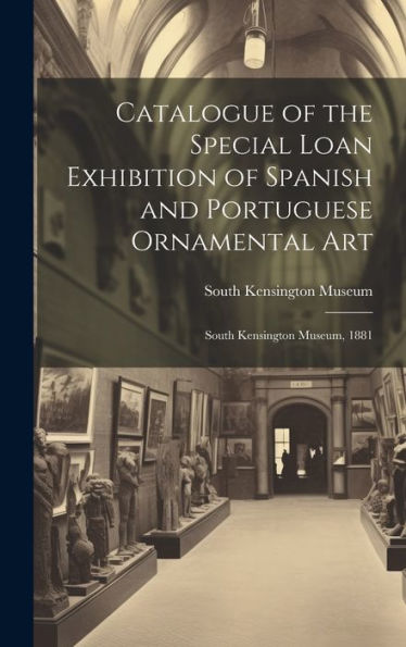 Catalogue Of The Special Loan Exhibition Of Spanish And Portuguese Ornamental Art: South Kensington Museum, 1881