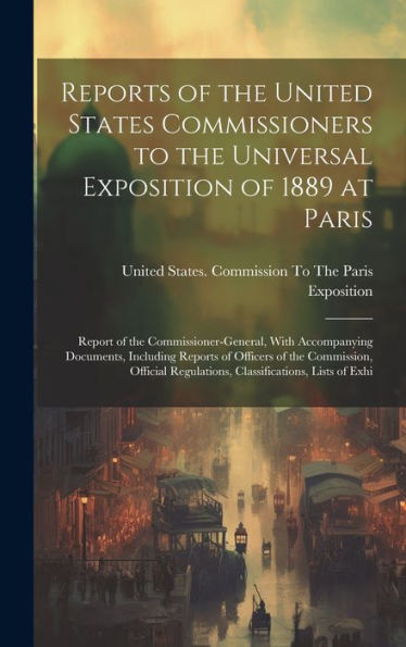 Reports Of The United States Commissioners To The Universal Exposition Of 1889 At Paris: Report Of The Commissioner-General, With Accompanying ... Regulations, Classifications, Lists Of Exhi