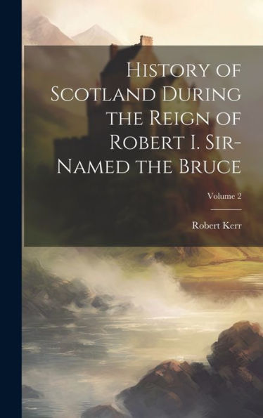 History Of Scotland During The Reign Of Robert I. Sir-Named The Bruce; Volume 2