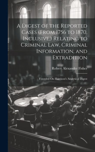A Digest Of The Reported Cases (From 1756 To 1870, Inclusive, ) Relating To Criminal Law, Criminal Information, And Extradition: Founded On Harrison's Analytical Digest