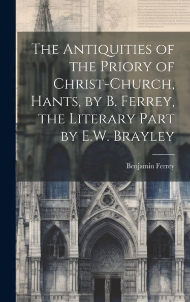 The Antiquities Of The Priory Of Christ-Church, Hants, By B. Ferrey, The Literary Part By E.W. Brayley