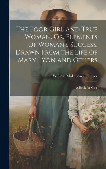 The Poor Girl And True Woman, Or, Elements Of Woman's Success, Drawn From The Life Of Mary Lyon And Others: A Book For Girls