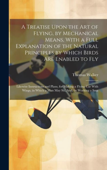 A Treatise Upon The Art Of Flying, By Mechanical Means, With A Full Explanation Of The Natural Principles By Which Birds Are Enabled To Fly: Likewise ... In Which A Man May Sit, And, By Working A Sma