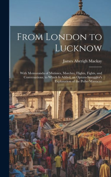 From London To Lucknow: With Memoranda Of Mutinies, Marches, Flights, Fights, And Conversations. To Which Is Added, An Opium-Smuggler's Explanation Of The Peiho Massacre