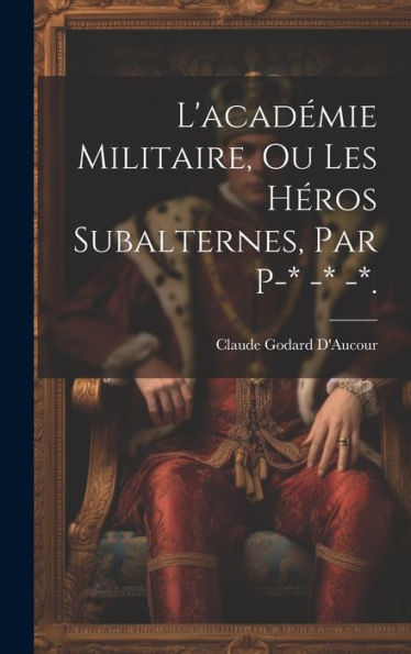 L'Académie Militaire, Ou Les Héros Subalternes, Par P-* -* -*. (French Edition)