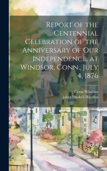 Report Of The Centennial Celebration Of The Anniversary Of Our Independence, At Windsor, Conn., July 4, 1876