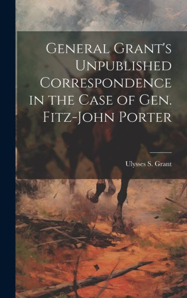 General Grant's Unpublished Correspondence In The Case Of Gen. Fitz-John Porter