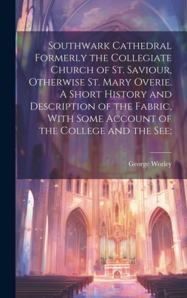 Southwark Cathedral Formerly The Collegiate Church Of St. Saviour, Otherwise St. Mary Overie. A Short History And Description Of The Fabric, With Some Account Of The College And The See;