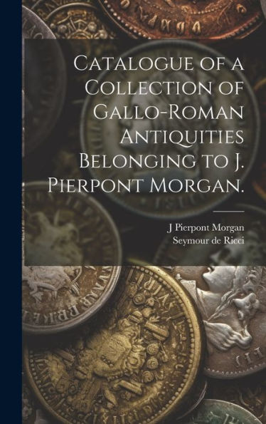Catalogue Of A Collection Of Gallo-Roman Antiquities Belonging To J. Pierpont Morgan.