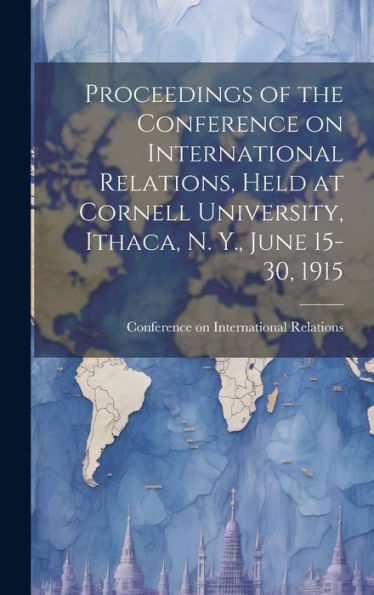 Proceedings Of The Conference On International Relations, Held At Cornell University, Ithaca, N. Y., June 15-30, 1915