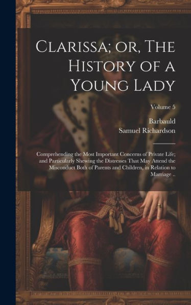 Clarissa; Or, The History Of A Young Lady: Comprehending The Most Important Concerns Of Private Life; And Particularly Shewing The Distresses That May ... In Relation To Marriage ..; Volume 5