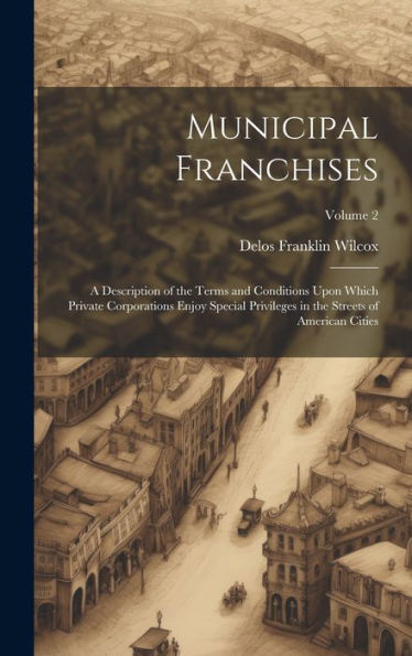 Municipal Franchises: A Description Of The Terms And Conditions Upon Which Private Corporations Enjoy Special Privileges In The Streets Of American Cities; Volume 2