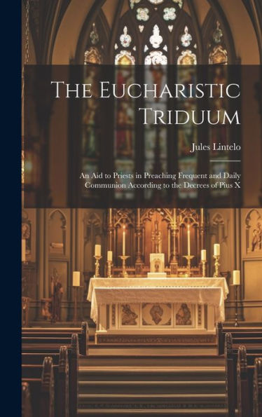 The Eucharistic Triduum: An Aid To Priests In Preaching Frequent And Daily Communion According To The Decrees Of Pius X - 9781020763465