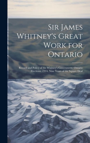 Sir James Whitney's Great Work For Ontario: Record And Policy Of The Whitney's Government. Ontario Elections, 1914. Nine Years Of The Square Deal