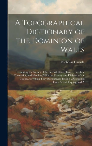 A Topographical Dictionary Of The Dominion Of Wales; Exhibiting The Names Of The Several Cities, Towns, Parishes, Townships, And Hamlets, With The ... ... Compiled From Actual Inquiry, And A