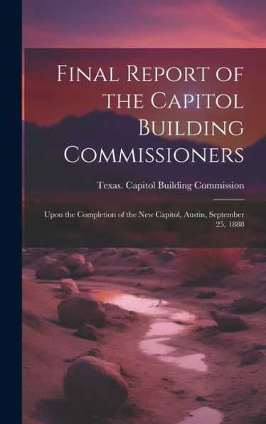 Final Report Of The Capitol Building Commissioners: Upon The Completion Of The New Capitol, Austin, September 25, 1888