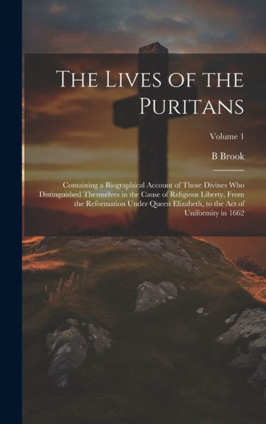 The Lives Of The Puritans: Containing A Biographical Account Of Those Divines Who Distinguished Themselves In The Cause Of Religious Liberty, From The ... To The Act Of Uniformity In 1662; Volume 1 - 9781020771903