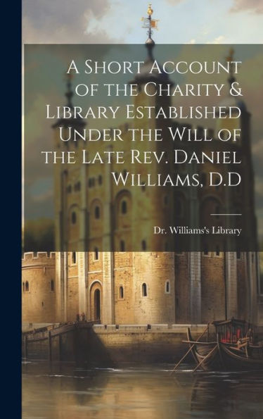 A Short Account Of The Charity & Library Established Under The Will Of The Late Rev. Daniel Williams, D.D - 9781020772603