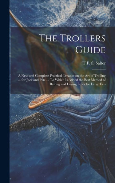 The Trollers Guide; A New And Complete Practical Treatise On The Art Of Trolling ... For Jack And Pike ... To Which Is Added The Best Method Of Baiting And Laying Lines For Large Eels - 9781020773143