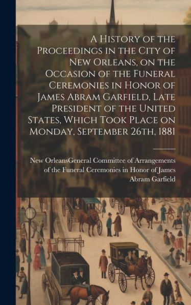 A History Of The Proceedings In The City Of New Orleans, On The Occasion Of The Funeral Ceremonies In Honor Of James Abram Garfield, Late President Of ... Took Place On Monday, September 26Th, 1881 - 9781020774119