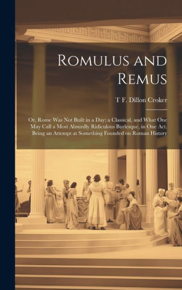 Romulus And Remus; Or, Rome Was Not Built In A Day; A Classical, And What One May Call A Most Absurdly Ridiculous Burlesque, In One Act. Being An Attempt At Something Founded On Roman History