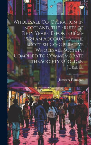 Wholesale Co-Operation In Scotland, The Fruits Of Fifty Years' Efforts (1868-1918) An Account Of The Scottish Co-Operative Wholesale Society, Compiled To Commemorate The Society's Golden Jubilee