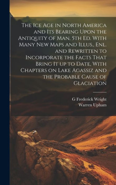 The Ice Age In North America And Its Bearing Upon The Antiquity Of Man. 5Th Ed. With Many New Maps And Illus., Enl. And Rewritten To Incorporate The ... Agassiz And The Probable Cause Of Glaciation - 9781020777943