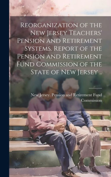 Reorganization Of The New Jersey Teachers' Pension And Retirement Systems. Report Of The Pension And Retirement Fund Commission Of The State Of New Jersey ..