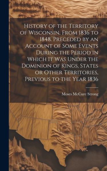 History Of The Territory Of Wisconsin, From 1836 To 1848. Preceded By An Account Of Some Events During The Period In Which It Was Under The Dominion ... Other Territories, Previous To The Year 1836