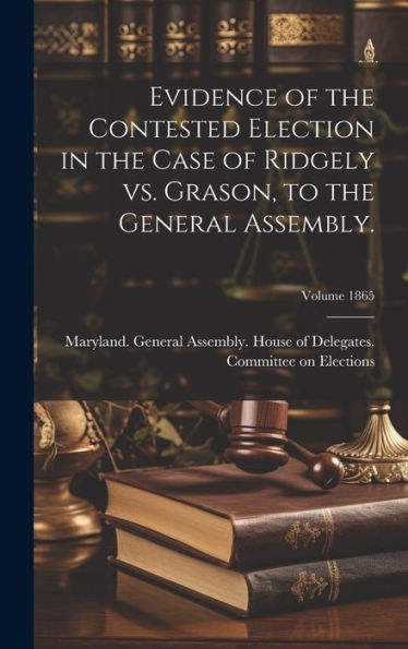 Evidence Of The Contested Election In The Case Of Ridgely Vs. Grason, To The General Assembly.; Volume 1865