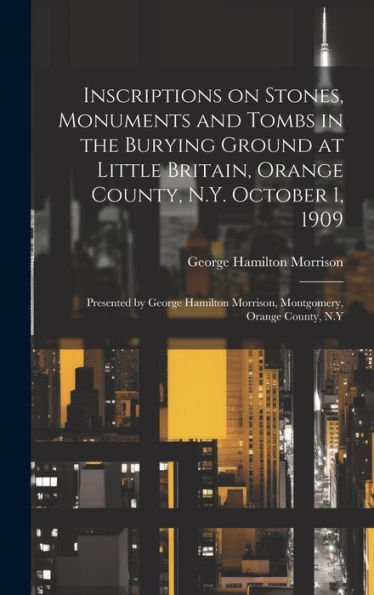 Inscriptions On Stones, Monuments And Tombs In The Burying Ground At Little Britain, Orange County, N.Y. October 1, 1909: Presented By George Hamilton Morrison, Montgomery, Orange County, N.Y