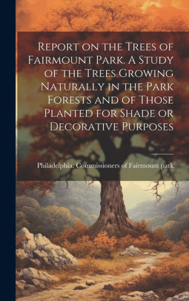 Report On The Trees Of Fairmount Park. A Study Of The Trees Growing Naturally In The Park Forests And Of Those Planted For Shade Or Decorative Purposes