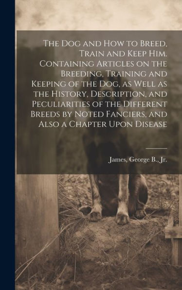 The Dog And How To Breed, Train And Keep Him. Containing Articles On The Breeding, Training And Keeping Of The Dog, As Well As The History, ... Fanciers, And Also A Chapter Upon Disease