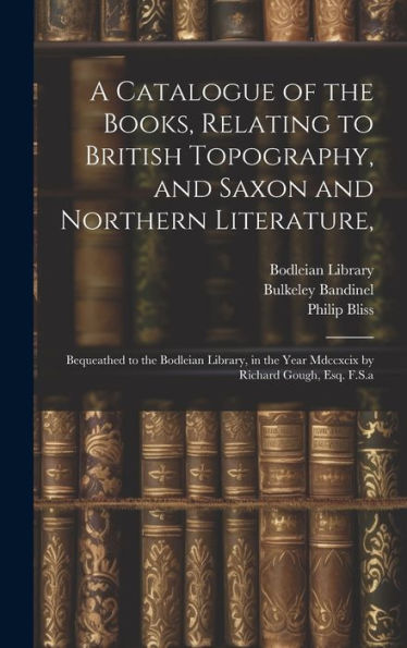 A Catalogue Of The Books, Relating To British Topography, And Saxon And Northern Literature,: Bequeathed To The Bodleian Library, In The Year Mdccxcix By Richard Gough, Esq. F.S.A - 9781020784187
